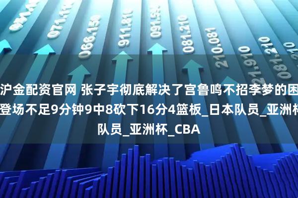 沪金配资官网 张子宇彻底解决了宫鲁鸣不招李梦的困局了，登场不足9分钟9中8砍下16分4篮板_日本队员_亚洲杯_CBA