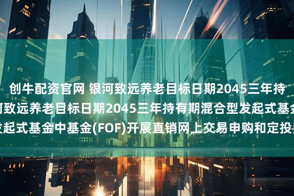 创牛配资官网 银河致远养老目标日期2045三年持有FOF: 关于旗下银河致远养老目标日期2045三年持有期混合型发起式基金中基金(FOF)开展直销网上交易申购和定投费率优惠活动的公告