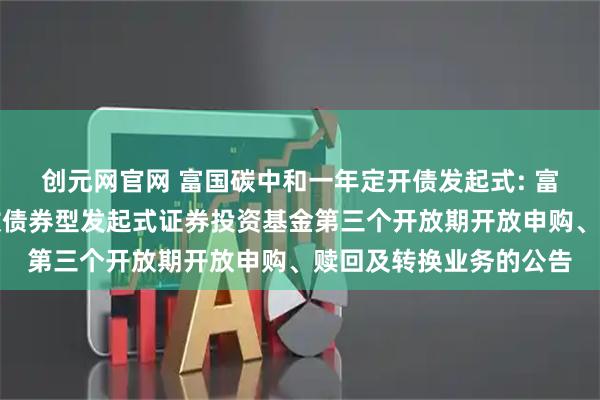 创元网官网 富国碳中和一年定开债发起式: 富国碳中和一年定期开放债券型发起式证券投资基金第三个开放期开放申购、赎回及转换业务的公告