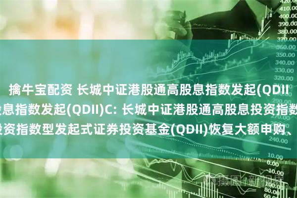 擒牛宝配资 长城中证港股通高股息指数发起(QDII)A,长城中证港股通高股息指数发起(QDII)C: 长城中证港股通高股息投资指数型发起式证券投资基金(QDII)恢复大额申购、定期定额投资业务的公告