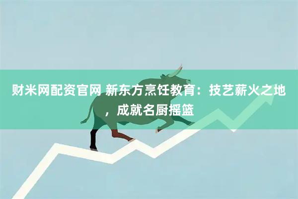 财米网配资官网 新东方烹饪教育：技艺薪火之地，成就名厨摇篮
