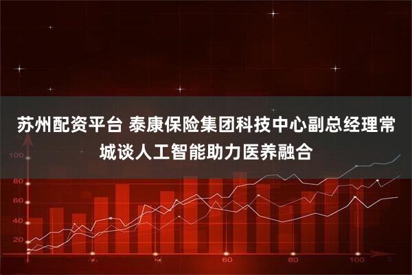 苏州配资平台 泰康保险集团科技中心副总经理常城谈人工智能助力医养融合