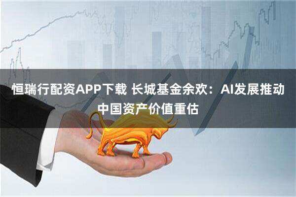恒瑞行配资APP下载 长城基金余欢：AI发展推动中国资产价值重估