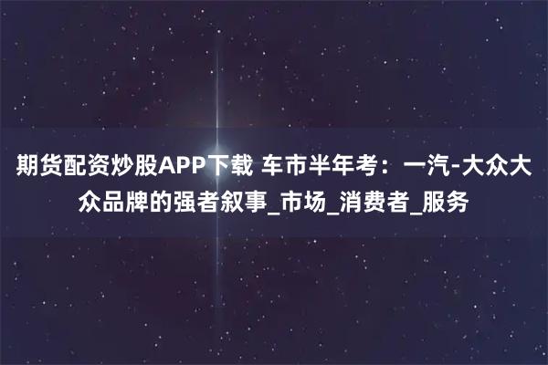 期货配资炒股APP下载 车市半年考：一汽-大众大众品牌的强者叙事_市场_消费者_服务