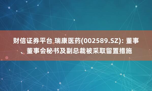 财信证券平台 瑞康医药(002589.SZ): 董事、董事会秘书及副总裁被采取留置措施