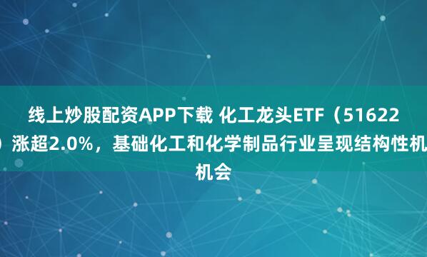 线上炒股配资APP下载 化工龙头ETF（516220）涨超2.0%，基础化工和化学制品行业呈现结构性机会