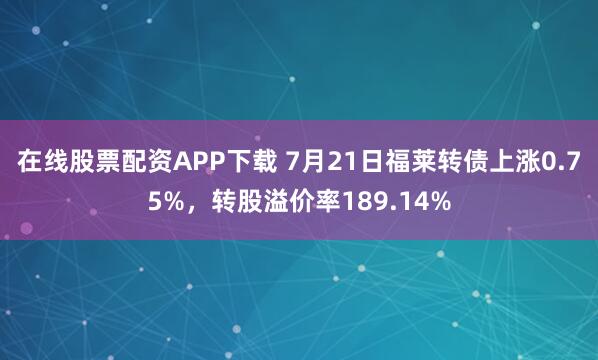 在线股票配资APP下载 7月21日福莱转债上涨0.75%，转股溢价率189.14%