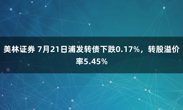 美林证券 7月21日浦发转债下跌0.17%，转股溢价率5.45%