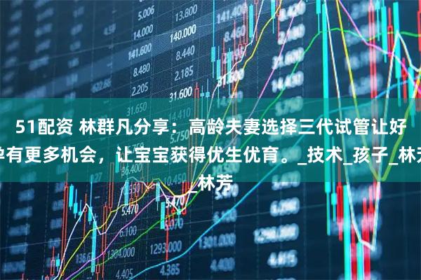 51配资 林群凡分享：高龄夫妻选择三代试管让好孕有更多机会，让宝宝获得优生优育。_技术_孩子_林芳